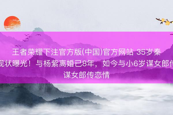 王者荣耀下注官方版(中国)官方网站 35岁秦俊杰现状曝光！与杨紫离婚已8年，如今与小6岁谋女郎传恋情