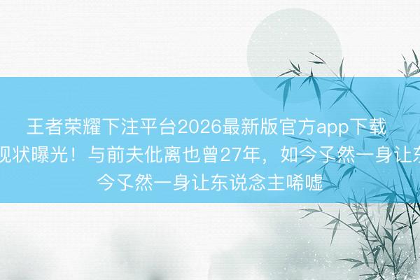 王者荣耀下注平台2026最新版官方app下载 60岁伍宇娟现状曝光!与前夫仳离也曾27年,如今孓然一身让东说念主唏嘘
