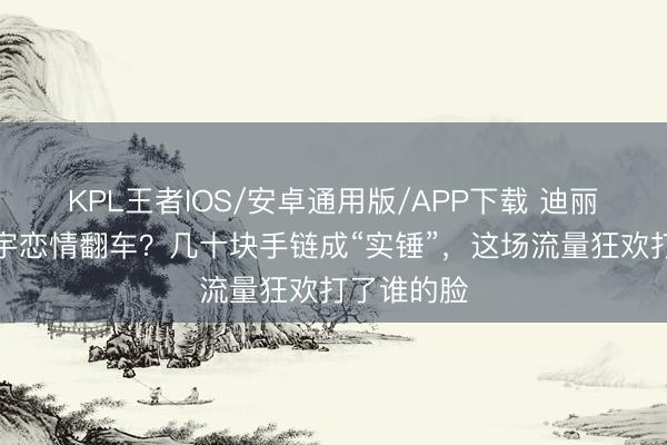 KPL王者IOS/安卓通用版/APP下载 迪丽热巴陈飞宇恋情翻车？几十块手链成“实锤”，这场流量狂欢打了谁的脸