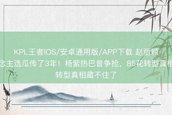 KPL王者IOS/安卓通用版/APP下载 赵丽颖新剧东说念主选瓜传了3年！杨紫热巴曾争抢，85花转型真相藏不住了