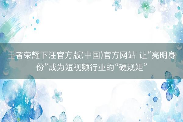 王者荣耀下注官方版(中国)官方网站 让“亮明身份”成为短视频行业的“硬规矩”