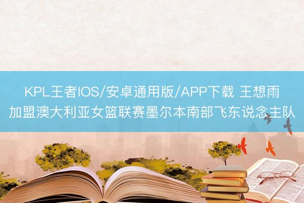 KPL王者IOS/安卓通用版/APP下载 王想雨加盟澳大利亚女篮联赛墨尔本南部飞东说念主队