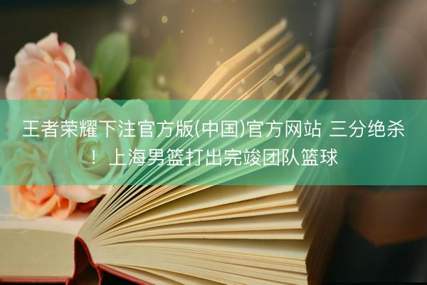 王者荣耀下注官方版(中国)官方网站 三分绝杀！上海男篮打出完竣团队篮球