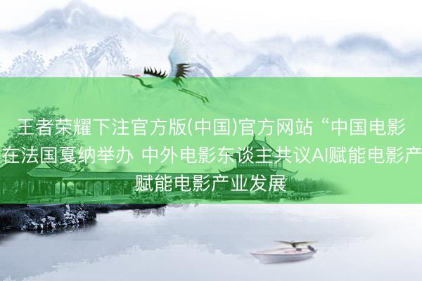 王者荣耀下注官方版(中国)官方网站 “中国电影+”论坛在法国戛纳举办 中外电影东谈主共议AI赋能电影产业发展