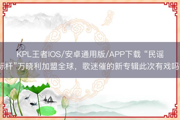 KPL王者IOS/安卓通用版/APP下载 “民谣标杆”万晓利加盟全球，歌迷催的新专辑此次有戏吗？
