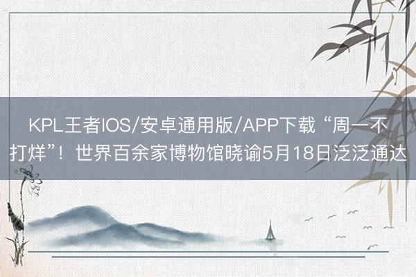 KPL王者IOS/安卓通用版/APP下载 “周一不打烊”！世界百余家博物馆晓谕5月18日泛泛通达