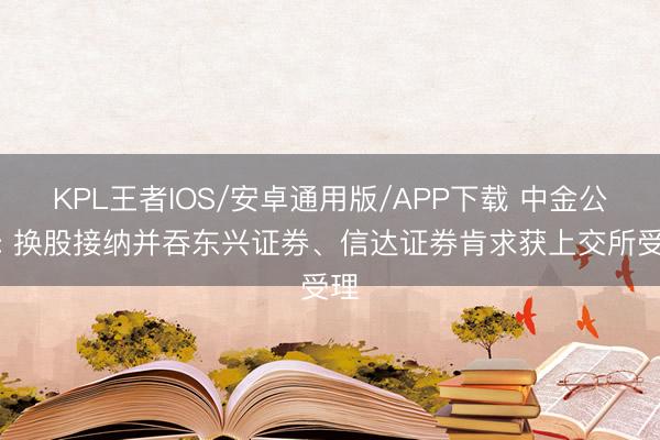 KPL王者IOS/安卓通用版/APP下载 中金公司: 换股接纳并吞东兴证券、信达证券肯求获上交所受理