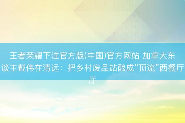 王者荣耀下注官方版(中国)官方网站 加拿大东谈主戴伟在清远：把乡村废品站酿成“顶流”西餐厅