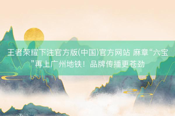 王者荣耀下注官方版(中国)官方网站 麻章“六宝”再上广州地铁！品牌传播更苍劲
