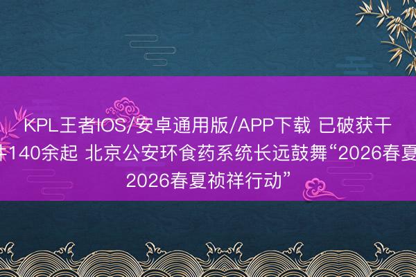 KPL王者IOS/安卓通用版/APP下载 已破获干系刑事案件140余起 北京公安环食药系统长远鼓舞“2026春夏祯祥行动”