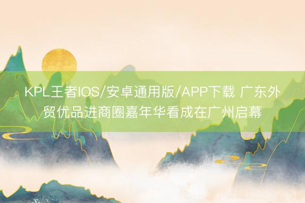 KPL王者IOS/安卓通用版/APP下载 广东外贸优品进商圈嘉年华看成在广州启幕