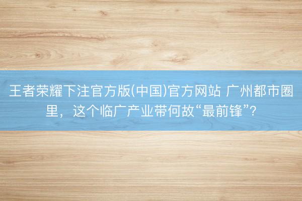 王者荣耀下注官方版(中国)官方网站 广州都市圈里，这个临广产业带何故“最前锋”？