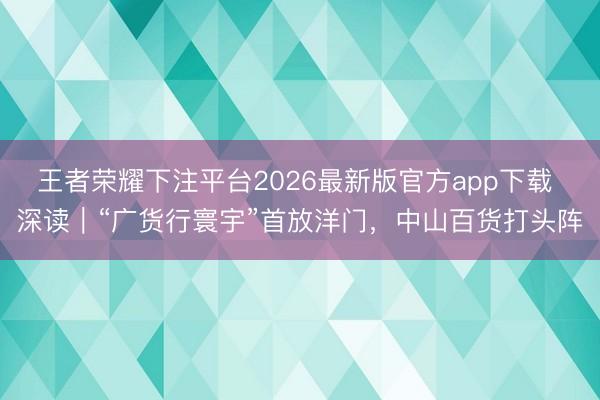 王者荣耀下注平台2026最新版官方app下载 深读|“广货行寰宇”首放洋门,中山百货打头阵