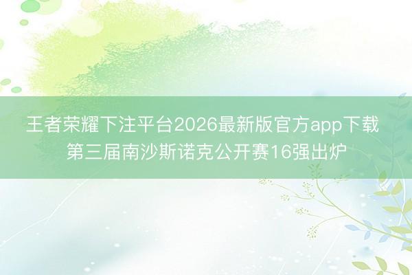 王者荣耀下注平台2026最新版官方app下载 第三届南沙斯诺克公开赛16强出炉