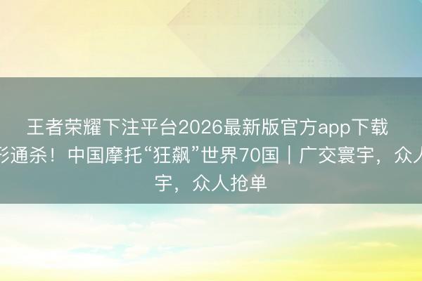王者荣耀下注平台2026最新版官方app下载 全地形通杀！中国摩托“狂飙”世界70国｜广交寰宇，众人抢单