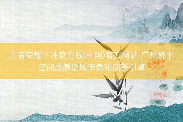 王者荣耀下注官方版(中国)官方网站 广州桥下空间成激活城市微轮回新引擎