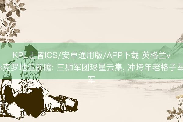 KPL王者IOS/安卓通用版/APP下载 英格兰vs克罗地亚前瞻: 三狮军团球星云集, 冲垮年老格子军