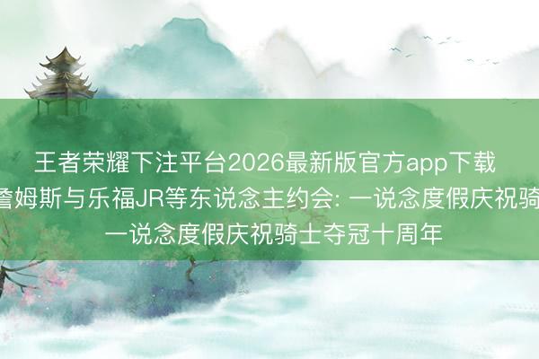 王者荣耀下注平台2026最新版官方app下载 大合影曝光! 詹姆斯与乐福JR等东说念主约会: 一说念度假庆祝骑士夺冠十周年