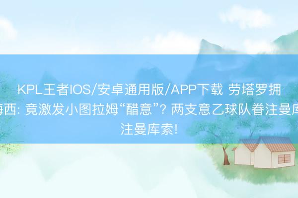 KPL王者IOS/安卓通用版/APP下载 劳塔罗拥抱梅西: 竟激发小图拉姆“醋意”? 两支意乙球队眷注曼库索!