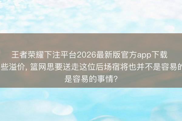 王者荣耀下注平台2026最新版官方app下载 公约有些溢价， 篮网思要送走这位后场宿将也并不是容易的事情?